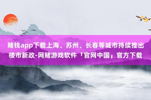 赌钱app下载上海、苏州、长春等城市持续推出楼市新政-网赌游戏软件「官网中国」官方下载