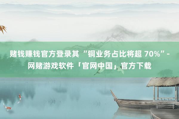 赌钱赚钱官方登录其 “铜业务占比将超 70%”-网赌游戏软件「官网中国」官方下载