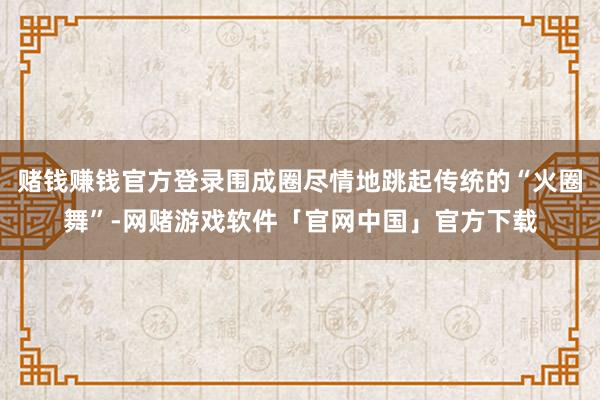 赌钱赚钱官方登录围成圈尽情地跳起传统的“火圈舞”-网赌游戏软件「官网中国」官方下载