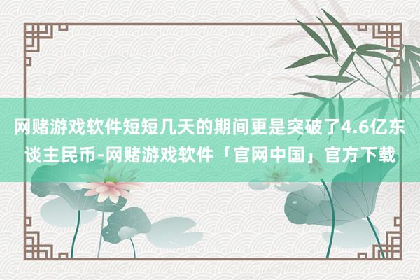 网赌游戏软件短短几天的期间更是突破了4.6亿东谈主民币-网赌游戏软件「官网中国」官方下载