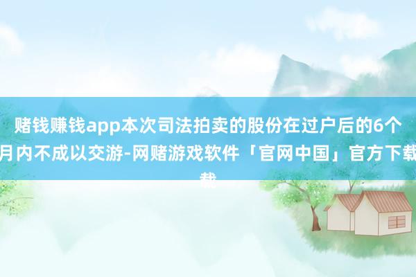 赌钱赚钱app本次司法拍卖的股份在过户后的6个月内不成以交游-网赌游戏软件「官网中国」官方下载