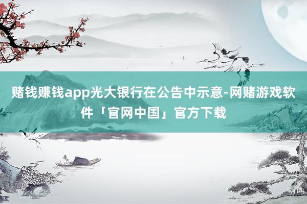 赌钱赚钱app光大银行在公告中示意-网赌游戏软件「官网中国」官方下载