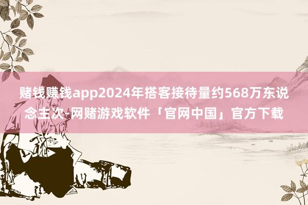 赌钱赚钱app2024年搭客接待量约568万东说念主次-网赌游戏软件「官网中国」官方下载