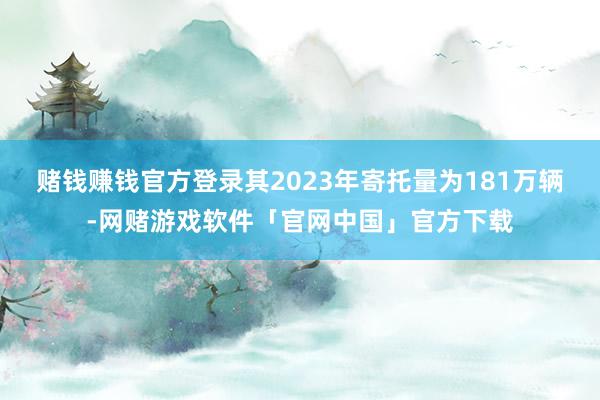 赌钱赚钱官方登录其2023年寄托量为181万辆-网赌游戏软件「官网中国」官方下载