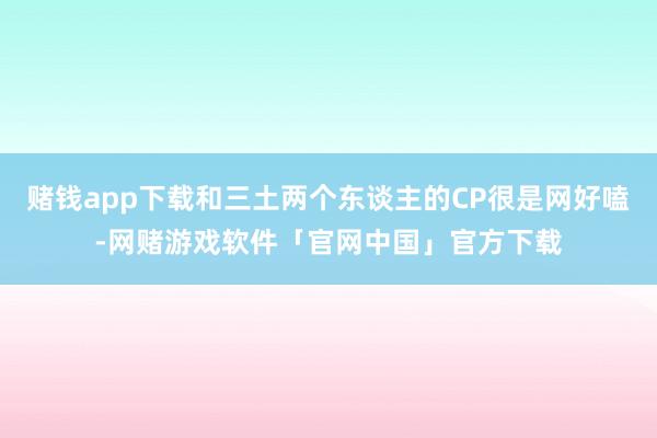 赌钱app下载和三土两个东谈主的CP很是网好嗑-网赌游戏软件「官网中国」官方下载