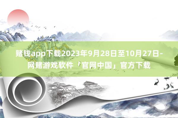 赌钱app下载2023年9月28日至10月27日-网赌游戏软件「官网中国」官方下载