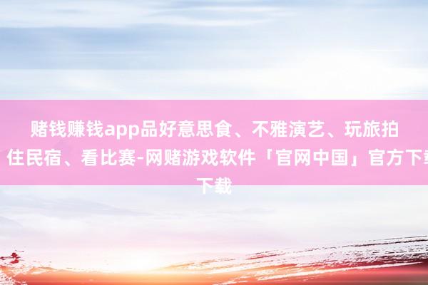 赌钱赚钱app  品好意思食、不雅演艺、玩旅拍、住民宿、看比赛-网赌游戏软件「官网中国」官方下载