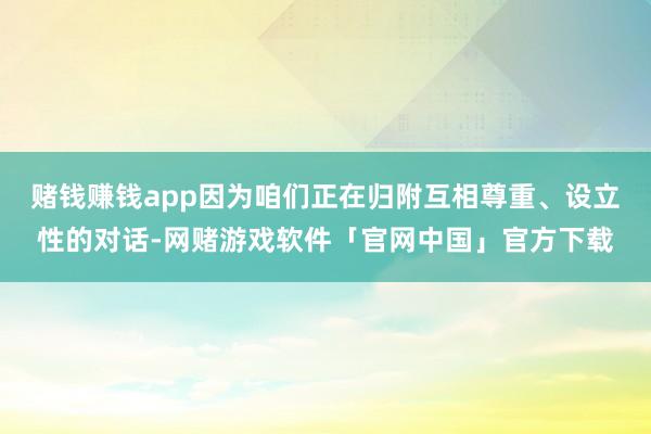 赌钱赚钱app因为咱们正在归附互相尊重、设立性的对话-网赌游戏软件「官网中国」官方下载