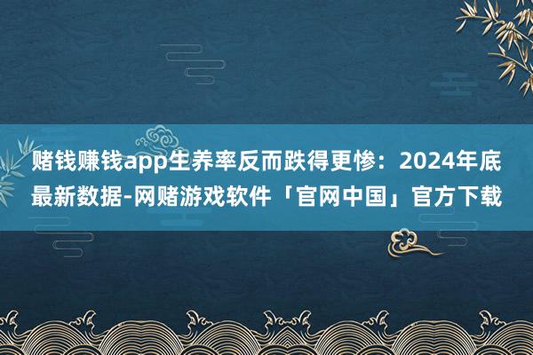 赌钱赚钱app生养率反而跌得更惨:2024年底最新数据-网赌游戏软件「官网中国」官方下载