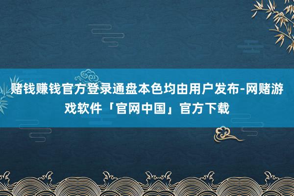 赌钱赚钱官方登录通盘本色均由用户发布-网赌游戏软件「官网中国」官方下载