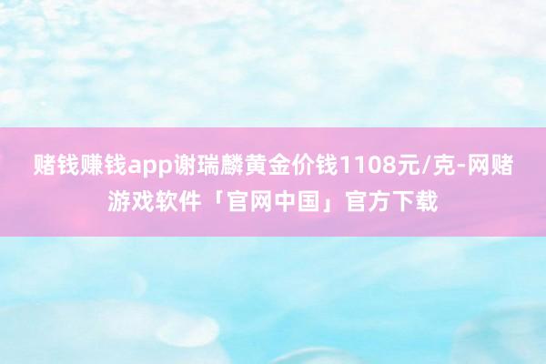 赌钱赚钱app谢瑞麟黄金价钱1108元/克-网赌游戏软件「官网中国」官方下载