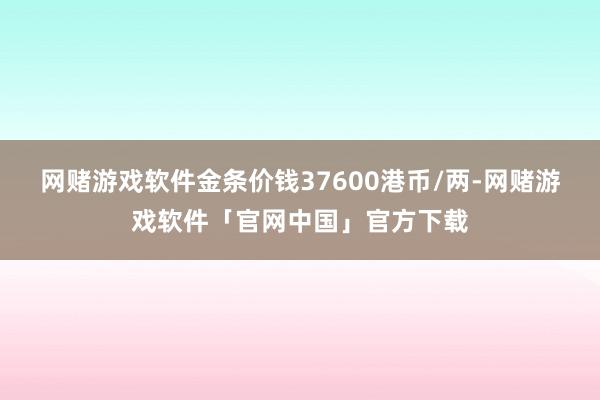 网赌游戏软件金条价钱37600港币/两-网赌游戏软件「官网中国」官方下载