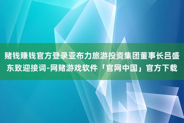 赌钱赚钱官方登录亚布力旅游投资集团董事长吕盛东致迎接词-网赌游戏软件「官网中国」官方下载