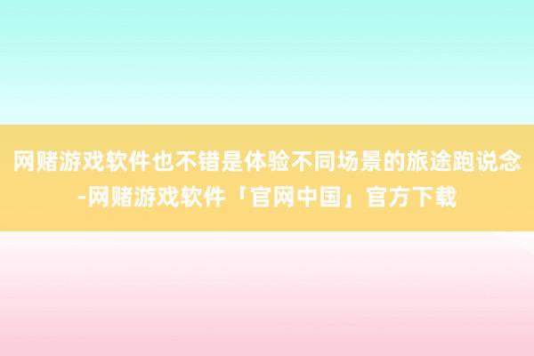 网赌游戏软件也不错是体验不同场景的旅途跑说念-网赌游戏软件「官网中国」官方下载