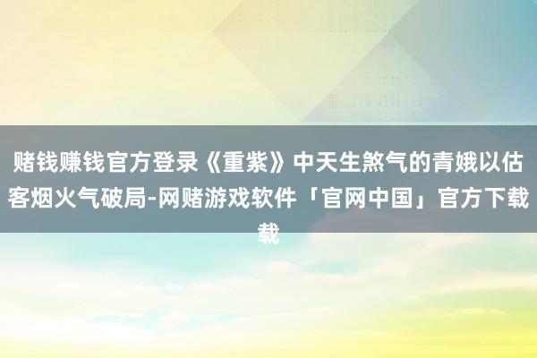 赌钱赚钱官方登录《重紫》中天生煞气的青娥以估客烟火气破局-网赌游戏软件「官网中国」官方下载