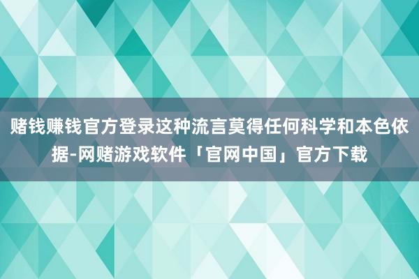 赌钱赚钱官方登录这种流言莫得任何科学和本色依据-网赌游戏软件「官网中国」官方下载
