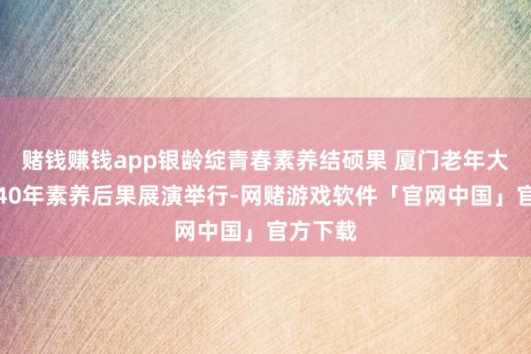 赌钱赚钱app银龄绽青春素养结硕果 厦门老年大学建校40年素养后果展演举行-网赌游戏软件「官网中国」官方下载