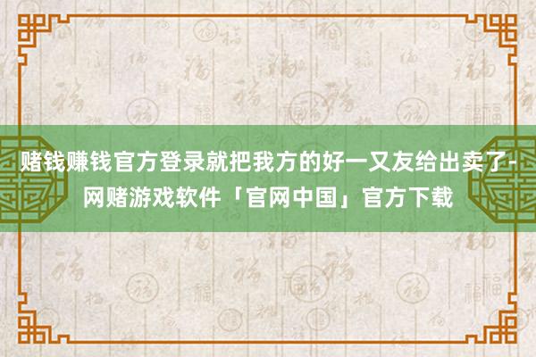 赌钱赚钱官方登录就把我方的好一又友给出卖了-网赌游戏软件「官网中国」官方下载