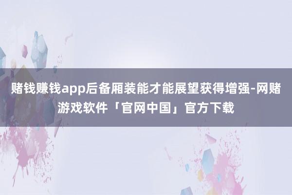 赌钱赚钱app后备厢装能才能展望获得增强-网赌游戏软件「官网中国」官方下载