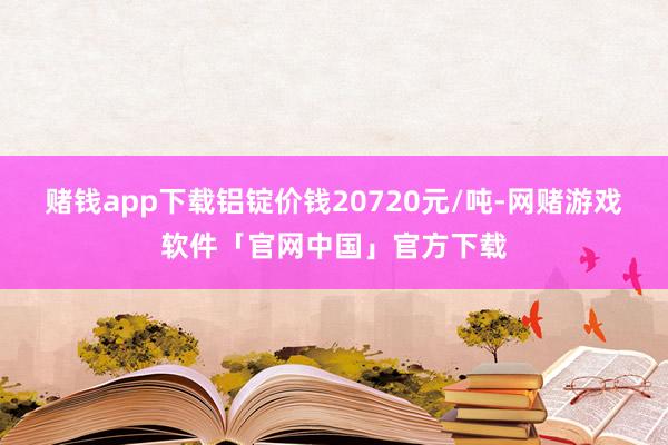 赌钱app下载铝锭价钱20720元/吨-网赌游戏软件「官网中国」官方下载