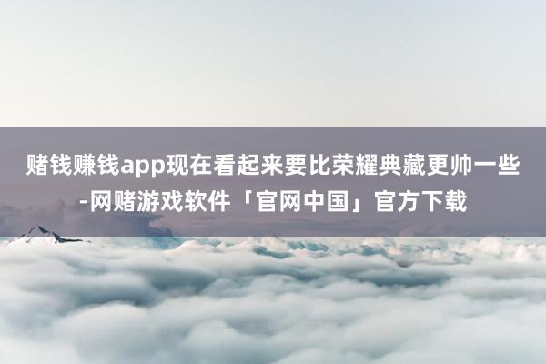赌钱赚钱app现在看起来要比荣耀典藏更帅一些-网赌游戏软件「官网中国」官方下载