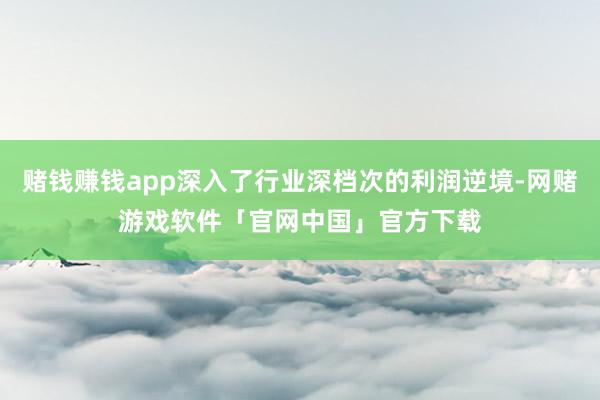 赌钱赚钱app深入了行业深档次的利润逆境-网赌游戏软件「官网中国」官方下载