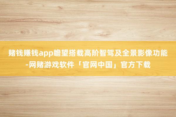 赌钱赚钱app瞻望搭载高阶智驾及全景影像功能-网赌游戏软件「官网中国」官方下载