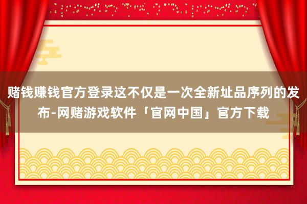 赌钱赚钱官方登录这不仅是一次全新址品序列的发布-网赌游戏软件「官网中国」官方下载