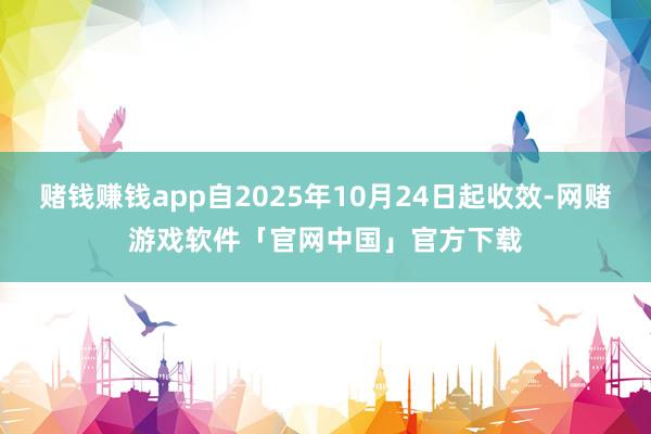 赌钱赚钱app自2025年10月24日起收效-网赌游戏软件「官网中国」官方下载