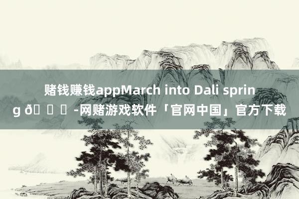 赌钱赚钱appMarch into Dali spring 🍋-网赌游戏软件「官网中国」官方下载