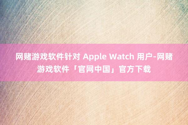 网赌游戏软件针对 Apple Watch 用户-网赌游戏软件「官网中国」官方下载