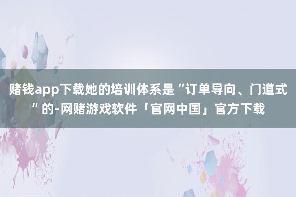 赌钱app下载她的培训体系是“订单导向、门道式”的-网赌游戏软件「官网中国」官方下载