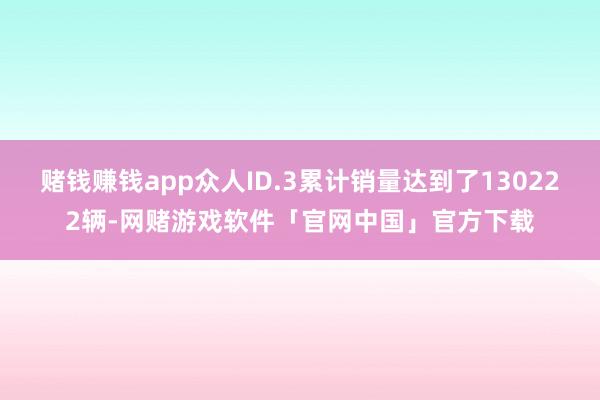 赌钱赚钱app众人ID.3累计销量达到了130222辆-网赌游戏软件「官网中国」官方下载