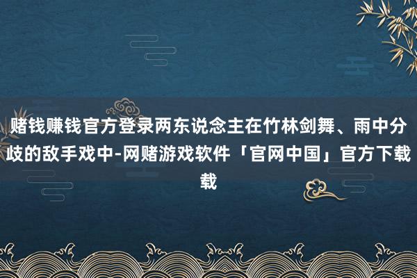 赌钱赚钱官方登录两东说念主在竹林剑舞、雨中分歧的敌手戏中-网赌游戏软件「官网中国」官方下载