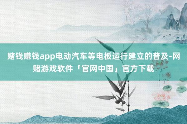 赌钱赚钱app电动汽车等电板运行建立的普及-网赌游戏软件「官网中国」官方下载