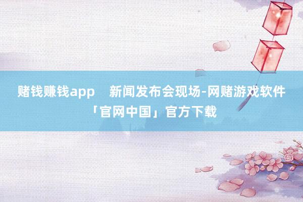 赌钱赚钱app 新闻发布会现场-网赌游戏软件「官网中国」官方下载