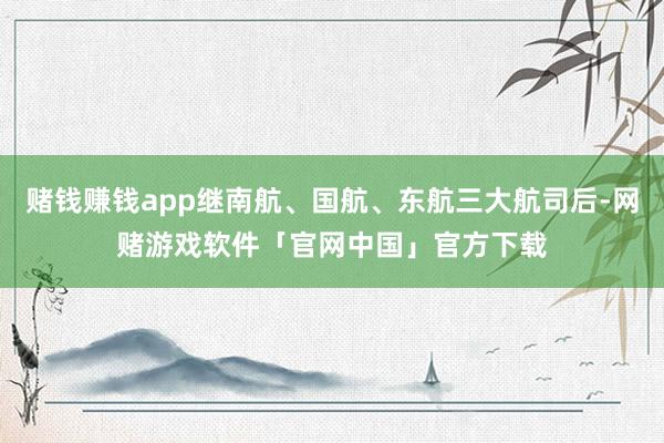 赌钱赚钱app继南航、国航、东航三大航司后-网赌游戏软件「官网中国」官方下载