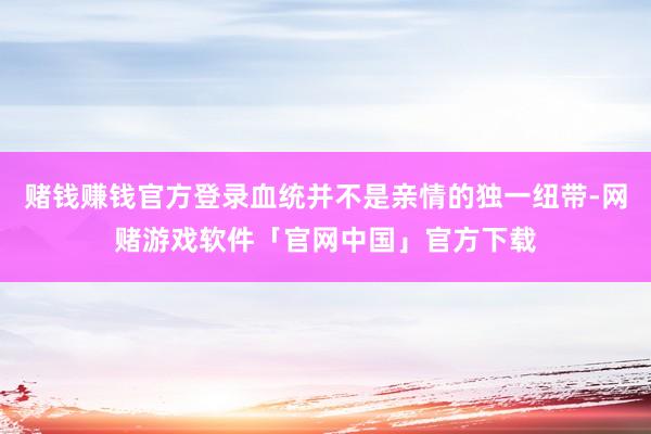 赌钱赚钱官方登录血统并不是亲情的独一纽带-网赌游戏软件「官网中国」官方下载