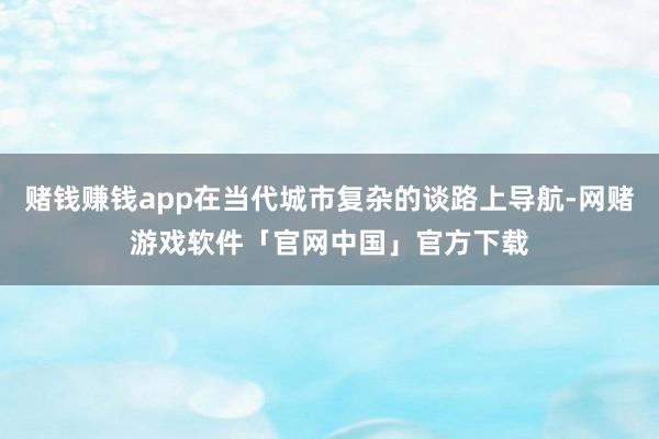 赌钱赚钱app在当代城市复杂的谈路上导航-网赌游戏软件「官网中国」官方下载