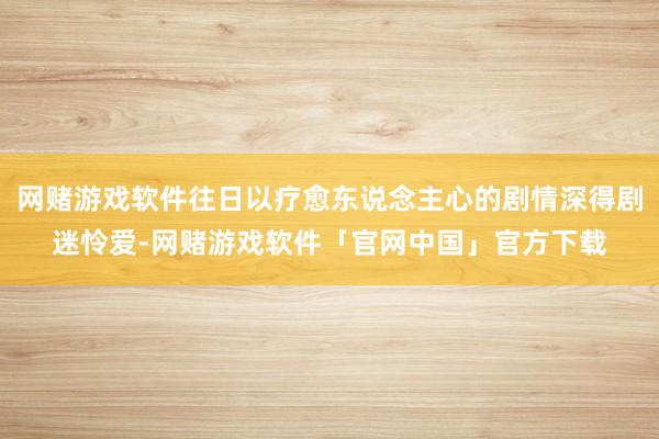 网赌游戏软件往日以疗愈东说念主心的剧情深得剧迷怜爱-网赌游戏软件「官网中国」官方下载