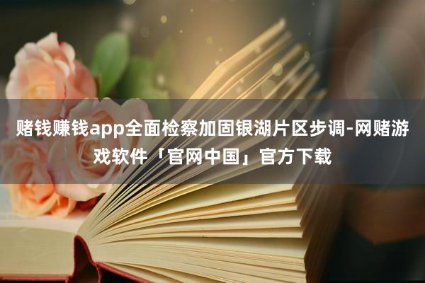 赌钱赚钱app全面检察加固银湖片区步调-网赌游戏软件「官网中国」官方下载