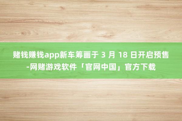 赌钱赚钱app新车筹画于 3 月 18 日开启预售-网赌游戏软件「官网中国」官方下载