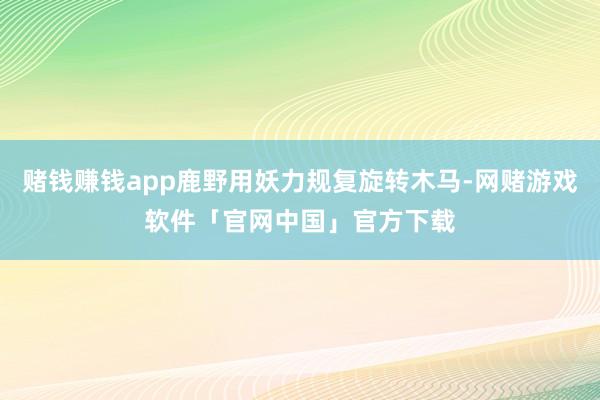 赌钱赚钱app鹿野用妖力规复旋转木马-网赌游戏软件「官网中国」官方下载