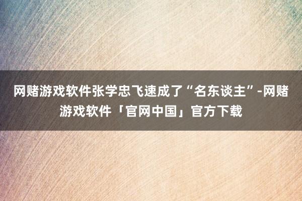 网赌游戏软件张学忠飞速成了“名东谈主”-网赌游戏软件「官网中国」官方下载