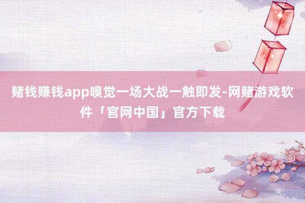 赌钱赚钱app嗅觉一场大战一触即发-网赌游戏软件「官网中国」官方下载