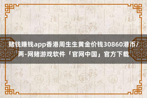 赌钱赚钱app香港周生生黄金价钱30860港币/两-网赌游戏软件「官网中国」官方下载