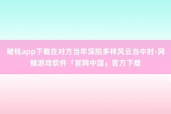赌钱app下载在对方当年深陷多样风云当中时-网赌游戏软件「官网中国」官方下载