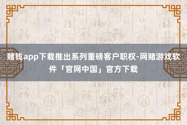 赌钱app下载推出系列重磅客户职权-网赌游戏软件「官网中国」官方下载