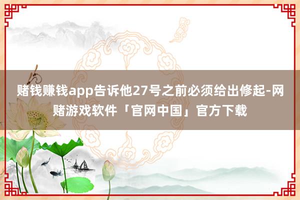 赌钱赚钱app告诉他27号之前必须给出修起-网赌游戏软件「官网中国」官方下载