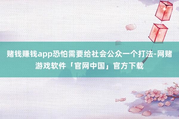 赌钱赚钱app恐怕需要给社会公众一个打法-网赌游戏软件「官网中国」官方下载